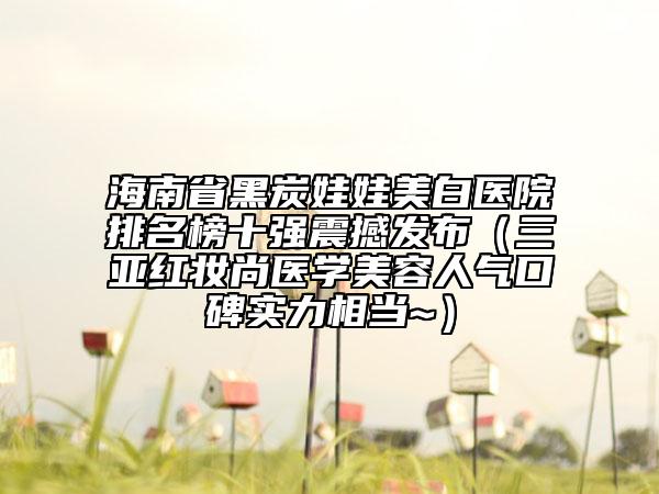 海南省黑炭娃娃美白医院排名榜十强震撼发布（三亚红妆尚医学美容人气口碑实力相当~）