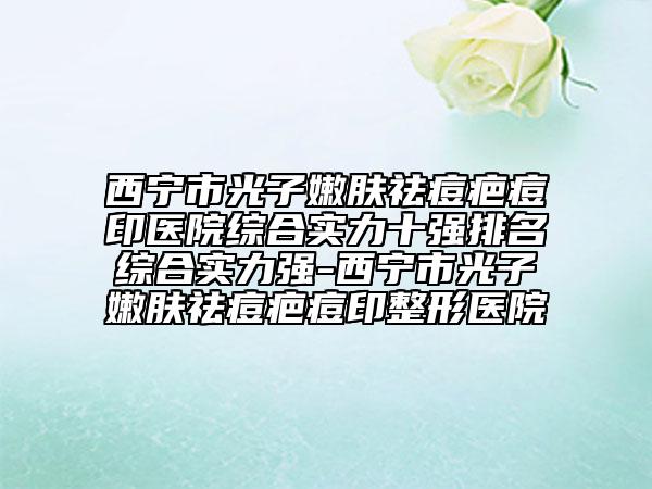 西宁市光子嫩肤祛痘疤痘印医院综合实力十强排名综合实力强-西宁市光子嫩肤祛痘疤痘印整形医院
