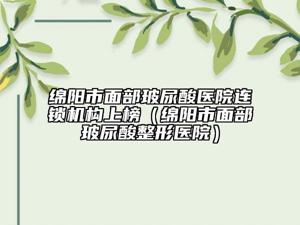 绵阳市面部玻尿酸医院连锁机构上榜（绵阳市面部玻尿酸整形医院）