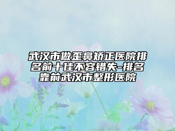 武汉市做歪鼻矫正医院排名前十佳不容错失-排名靠前武汉市整形医院