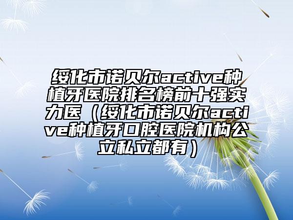 绥化市诺贝尔active种植牙医院排名榜前十强实力医（绥化市诺贝尔active种植牙口腔医院机构公立私立都有）