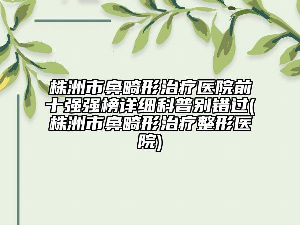 株洲市鼻畸形治疗医院前十强强榜详细科普别错过(株洲市鼻畸形治疗整形医院)