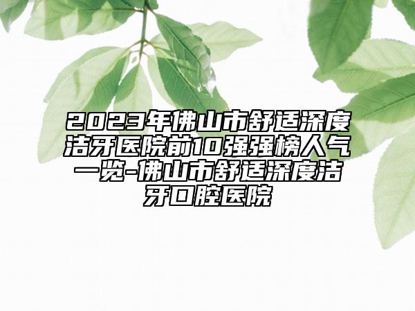 2023年佛山市舒适深度洁牙医院前10强强榜人气一览-佛山市舒适深度洁牙口腔医院