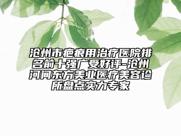 沧州市疤痕用治疗医院排名前十强广受好评-沧州河间东方美业医疗美容诊所盘点实力专家