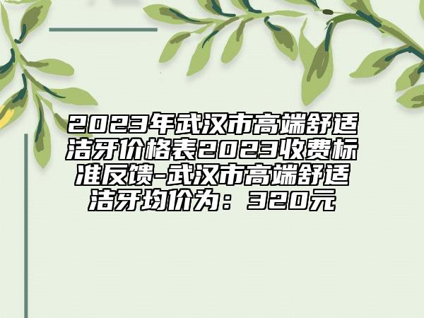 2023年武汉市高端舒适洁牙价格表2023收费标准反馈-武汉市高端舒适洁牙均价为：320元