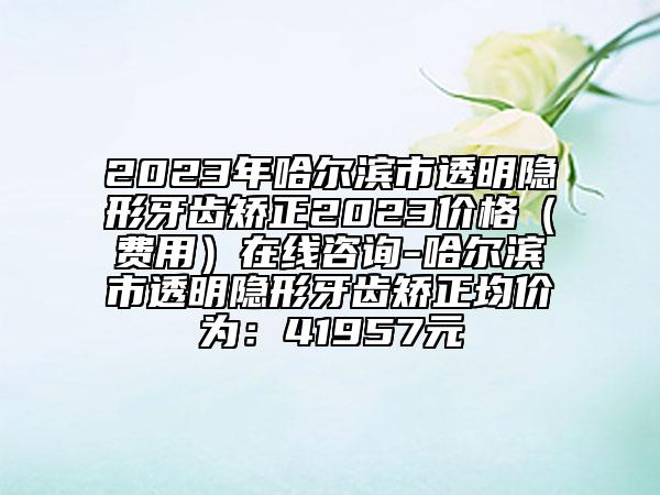2023年哈尔滨市透明隐形牙齿矫正2023价格（费用）在线咨询-哈尔滨市透明隐形牙齿矫正均价为：41957元