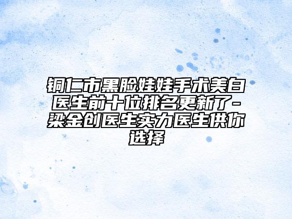 铜仁市黑脸娃娃手术美白医生前十位排名更新了-梁金创医生实力医生供你选择