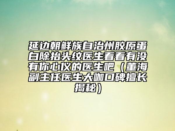 延边朝鲜族自治州胶原蛋白除抬头纹医生看看有没有你心仪的医生吧（董海副主任医生大咖口碑擅长揭秘）