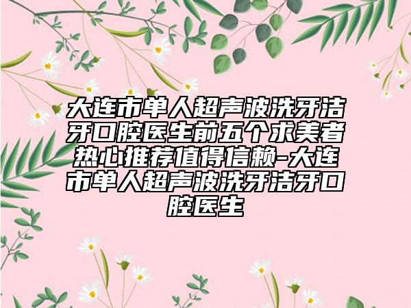 大连市单人超声波洗牙洁牙口腔医生前五个求美者热心推荐值得信赖-大连市单人超声波洗牙洁牙口腔医生