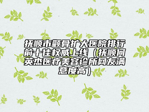 抚顺市颧骨扩大医院排行前十佳权威上线（抚顺何英杰医疗美容诊所网友满意度高）