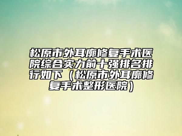 松原市外耳廓修复手术医院综合实力前十强排名排行如下（松原市外耳廓修复手术整形医院）