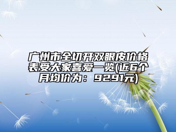 广州市全切开双眼皮价格表受大家喜爱一览(近6个月均价为：9291元)