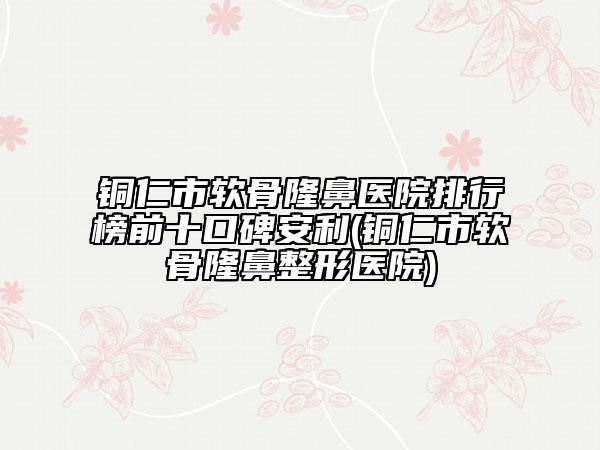 铜仁市软骨隆鼻医院排行榜前十口碑安利(铜仁市软骨隆鼻整形医院)