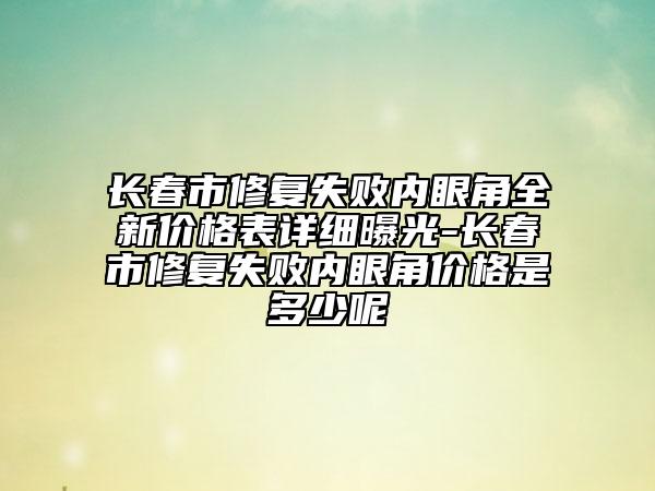 长春市修复失败内眼角全新价格表详细曝光-长春市修复失败内眼角价格是多少呢