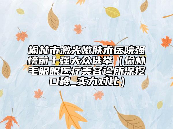 榆林市激光嫩肤术医院强榜前十强大众选举（榆林毛眼眼医疗美容诊所深挖口碑_实力对比）