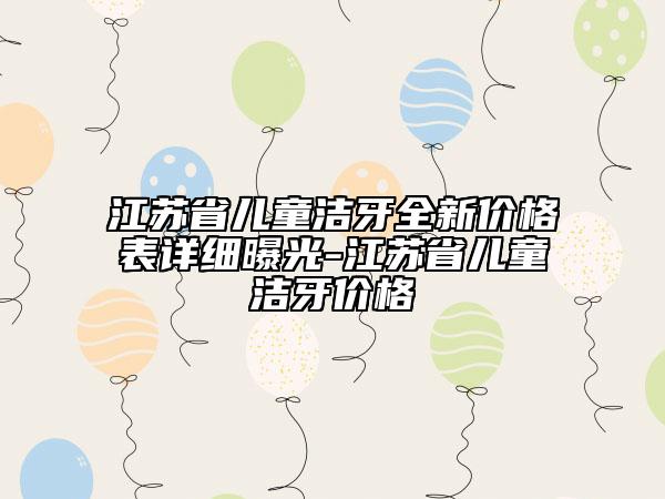 江苏省儿童洁牙全新价格表详细曝光-江苏省儿童洁牙价格