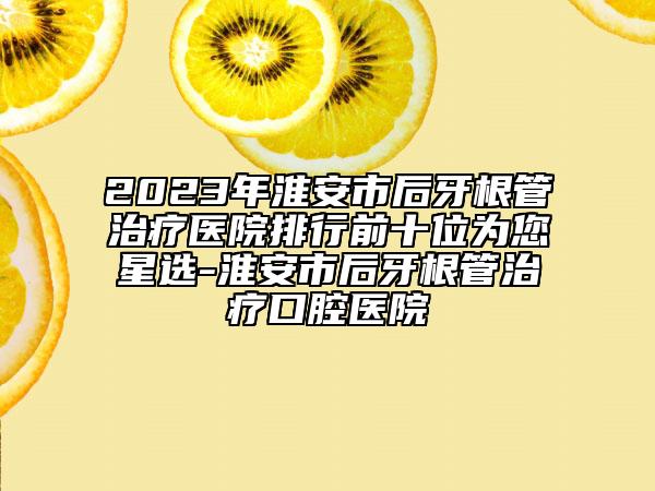 2023年淮安市后牙根管治疗医院排行前十位为您星选-淮安市后牙根管治疗口腔医院