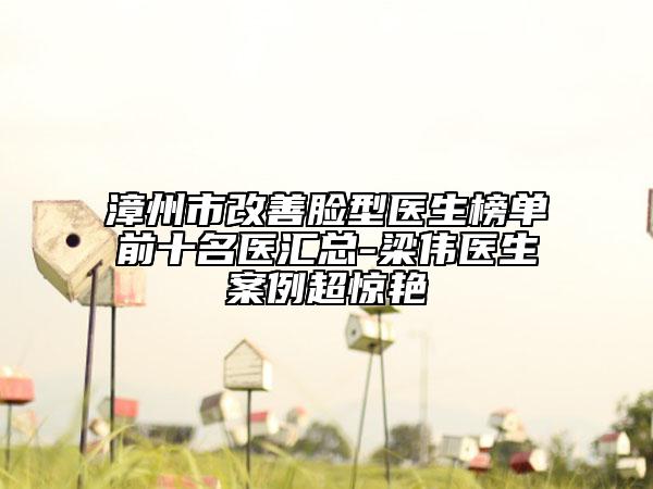 漳州市改善脸型医生榜单前十名医汇总-梁伟医生案例超惊艳