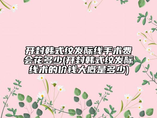 开封韩式纹发际线手术费会花多少(开封韩式纹发际线术的价钱大概是多少)