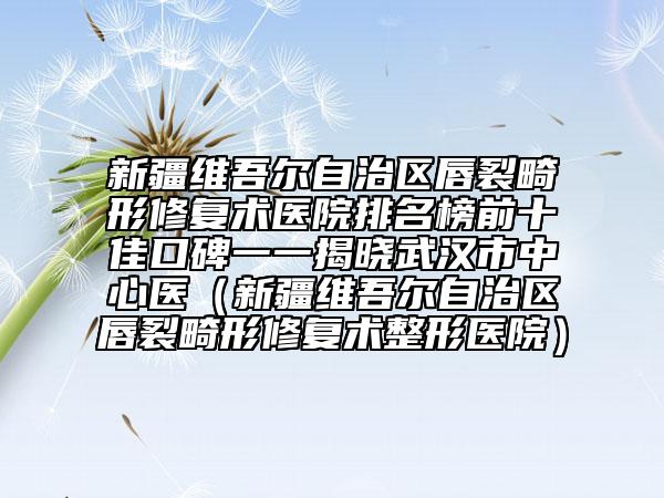 新疆维吾尔自治区唇裂畸形修复术医院排名榜前十佳口碑一一揭晓武汉市中心医（新疆维吾尔自治区唇裂畸形修复术整形医院）