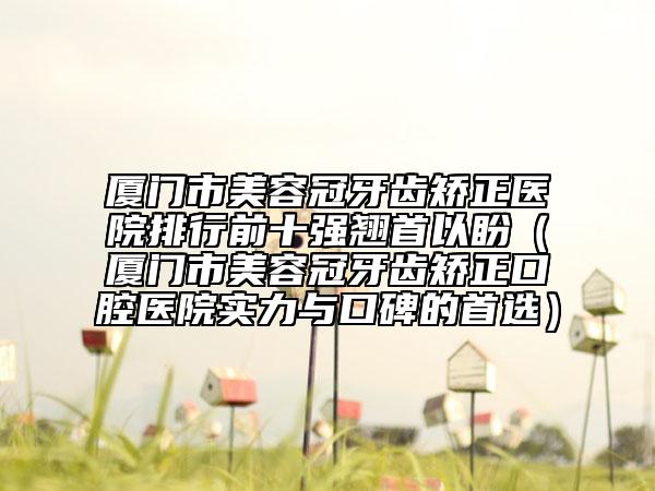 厦门市美容冠牙齿矫正医院排行前十强翘首以盼（厦门市美容冠牙齿矫正口腔医院实力与口碑的首选）