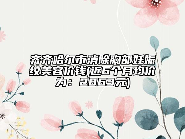 齐齐哈尔市消除胸部妊娠纹美容价钱(近6个月均价为：2863元)