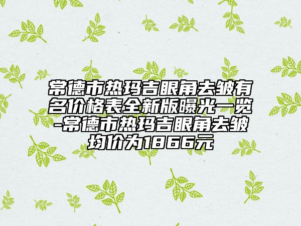 常德市热玛吉眼角去皱有名价格表全新版曝光一览-常德市热玛吉眼角去皱均价为1866元