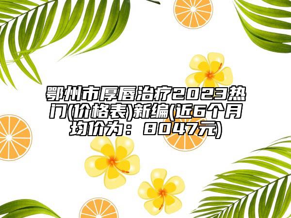 鄂州市厚唇治疗2023热门(价格表)新编(近6个月均价为：8047元)
