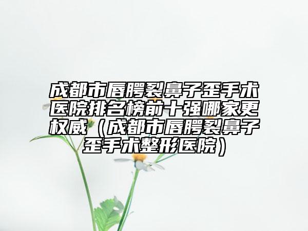 成都市唇腭裂鼻子歪手术医院排名榜前十强哪家更权威（成都市唇腭裂鼻子歪手术整形医院）