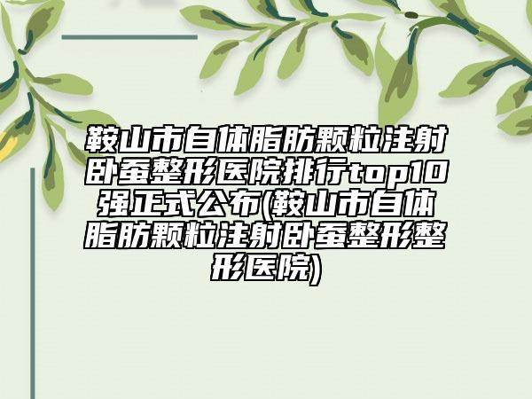 鞍山市自体脂肪颗粒注射卧蚕整形医院排行top10强正式公布(鞍山市自体脂肪颗粒注射卧蚕整形整形医院)