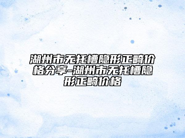 湖州市无托槽隐形正畸价格分享-湖州市无托槽隐形正畸价格