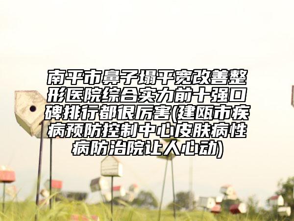 南平市鼻子塌平宽改善整形医院综合实力前十强口碑排行都很厉害(建瓯市疾病预防控制中心皮肤病性病防治院让人心动)