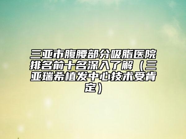 三亚市腹腰部分吸脂医院排名前十名深入了解（三亚瑞希植发中心技术受肯定）