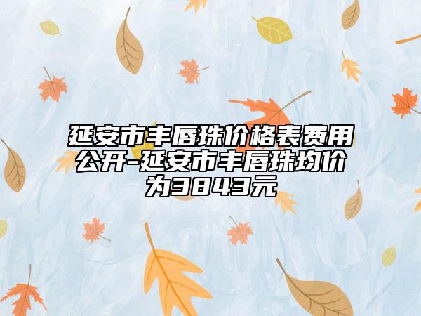 延安市丰唇珠价格表费用公开-延安市丰唇珠均价为3843元