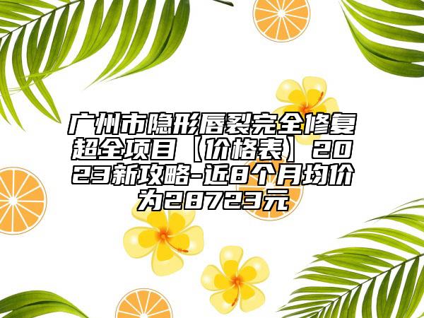 广州市隐形唇裂完全修复超全项目【价格表】2023新攻略-近8个月均价为28723元
