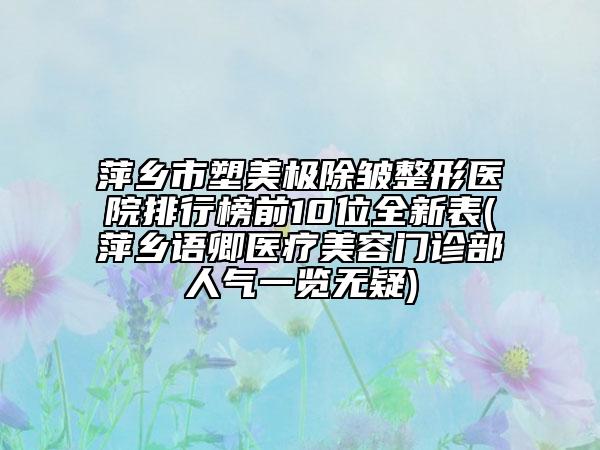 萍乡市塑美极除皱整形医院排行榜前10位全新表(萍乡语卿医疗美容门诊部人气一览无疑)