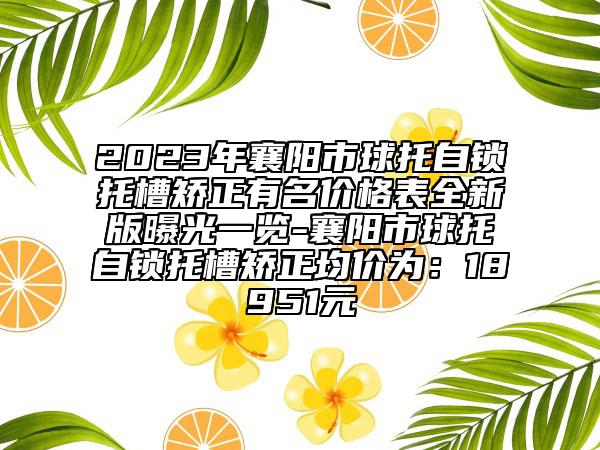 2023年襄阳市球托自锁托槽矫正有名价格表全新版曝光一览-襄阳市球托自锁托槽矫正均价为：18951元