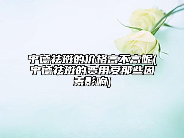 宁德祛斑的价格高不高呢(宁德祛斑的费用受那些因素影响)