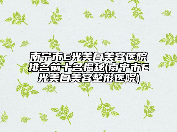 南宁市E光美白美容医院排名前十名揭秘(南宁市E光美白美容整形医院)