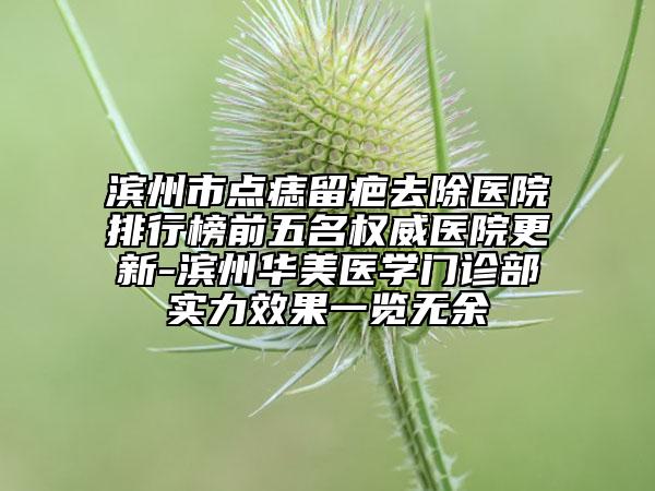 滨州市点痣留疤去除医院排行榜前五名权威医院更新-滨州华美医学门诊部实力效果一览无余
