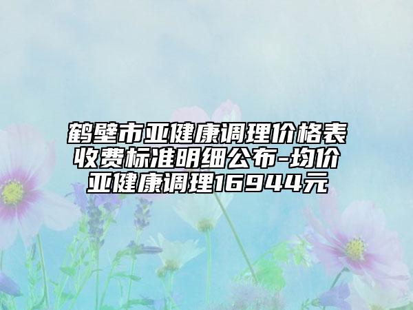 鹤壁市亚健康调理价格表收费标准明细公布-均价亚健康调理16944元