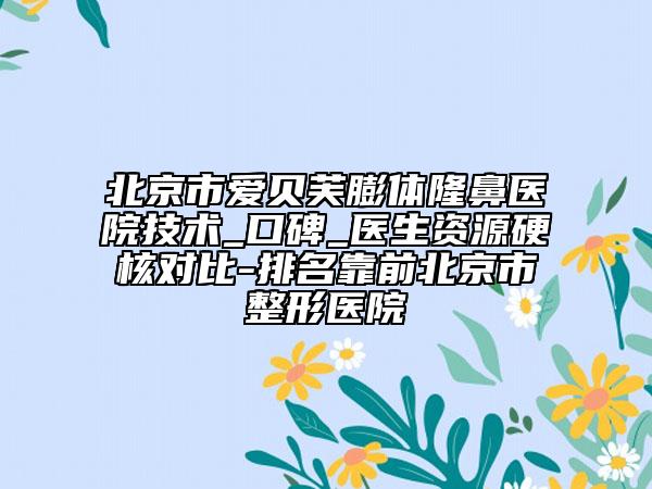 北京市爱贝芙膨体隆鼻医院技术_口碑_医生资源硬核对比-排名靠前北京市整形医院