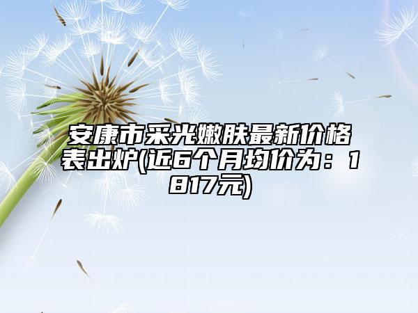 安康市采光嫩肤最新价格表出炉(近6个月均价为：1817元)