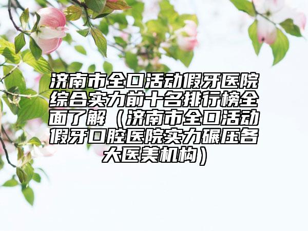 济南市全口活动假牙医院综合实力前十名排行榜全面了解（济南市全口活动假牙口腔医院实力碾压各大医美机构）
