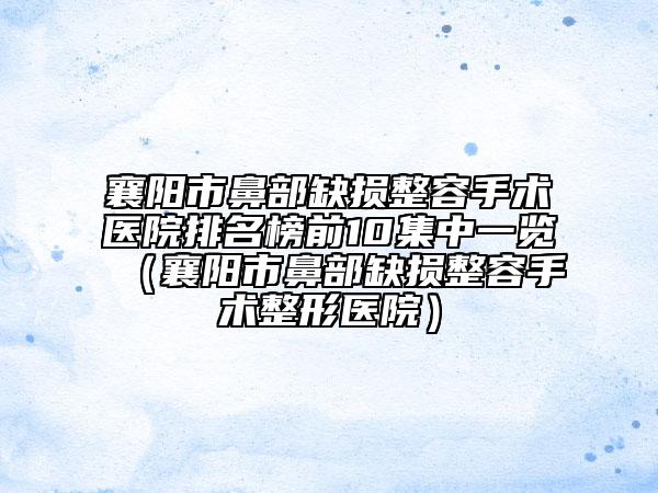 襄阳市鼻部缺损整容手术医院排名榜前10集中一览（襄阳市鼻部缺损整容手术整形医院）
