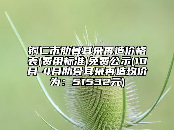 铜仁市肋骨耳朵再造价格表(费用标准)免费公示(10月-4月肋骨耳朵再造均价为：51532元)