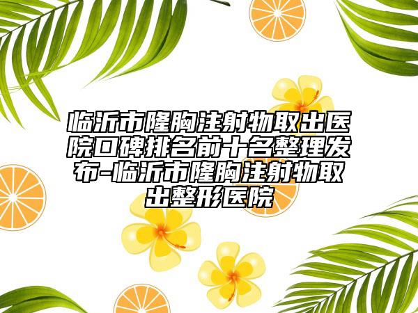 临沂市隆胸注射物取出医院口碑排名前十名整理发布-临沂市隆胸注射物取出整形医院