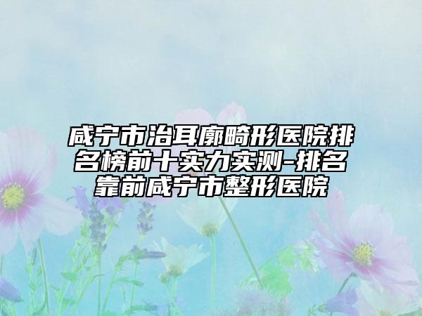 咸宁市治耳廓畸形医院排名榜前十实力实测-排名靠前咸宁市整形医院