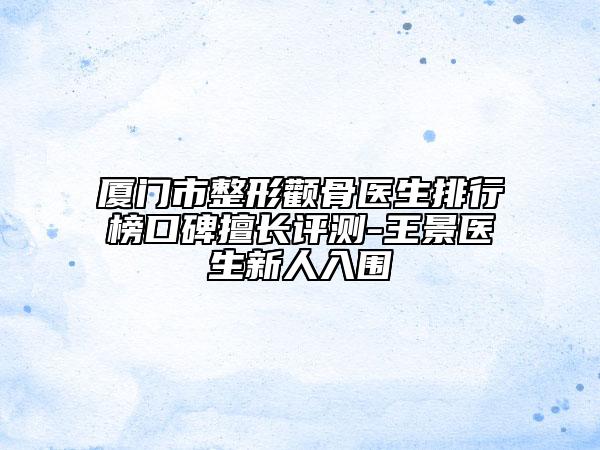 厦门市整形颧骨医生排行榜口碑擅长评测-王景医生新人入围
