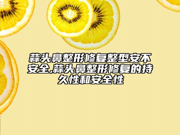 蒜头鼻整形修复整型安不安全,蒜头鼻整形修复的持久性和安全性